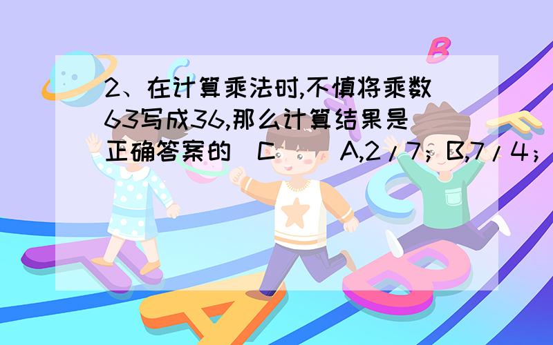 2、在计算乘法时,不慎将乘数63写成36,那么计算结果是正确答案的（C） 　A,2/7；B,7/4；C,4/7；D,4/9为什么是c