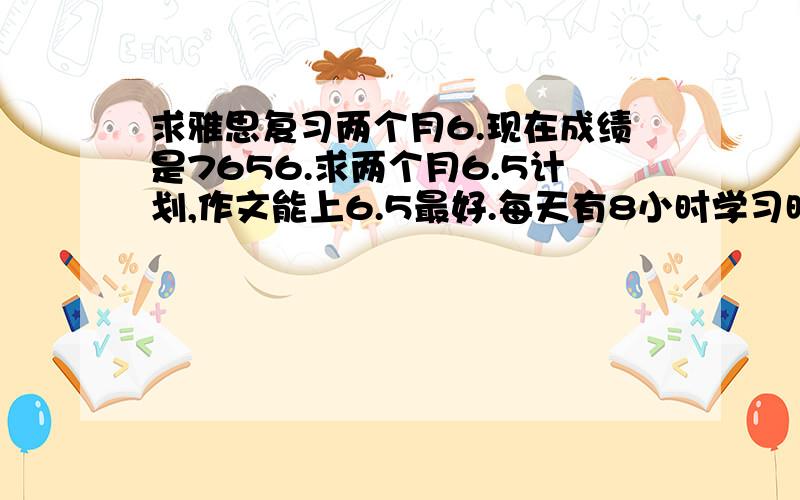 求雅思复习两个月6.现在成绩是7656.求两个月6.5计划,作文能上6.5最好.每天有8小时学习时间.求高人指导.补习班已经上过了...新东方,环球,新航道,全上过了...我想要自己在家看的计划.