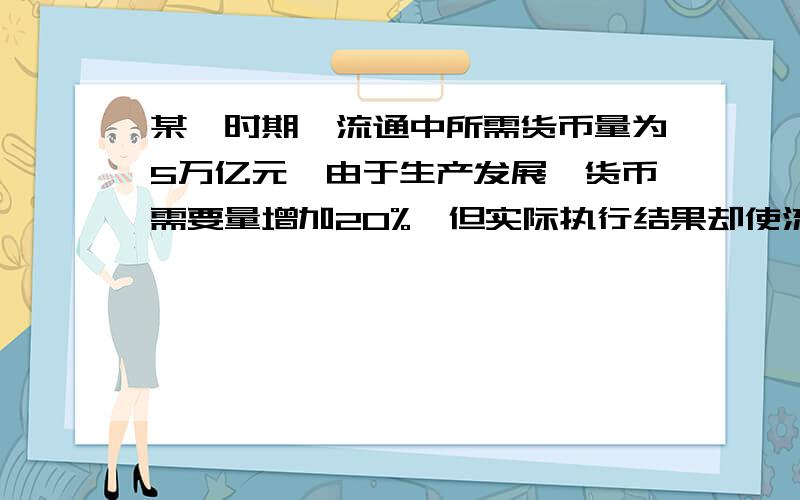 某一时期,流通中所需货币量为5万亿元,由于生产发展,货币需要量增加20%,但实际执行结果却使流通中的货币