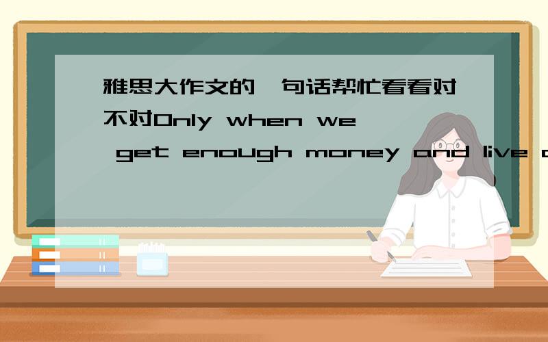 雅思大作文的一句话帮忙看看对不对Only when we get enough money and live a life we want,the job satisfactory can be guranteed.