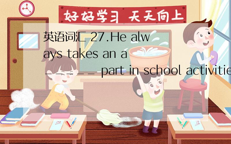 英语词汇 27.He always takes an a_____ part in school activities.28.He has many h___,such as reading ,palying chess and walking after supper29.We must k____ the room clean.