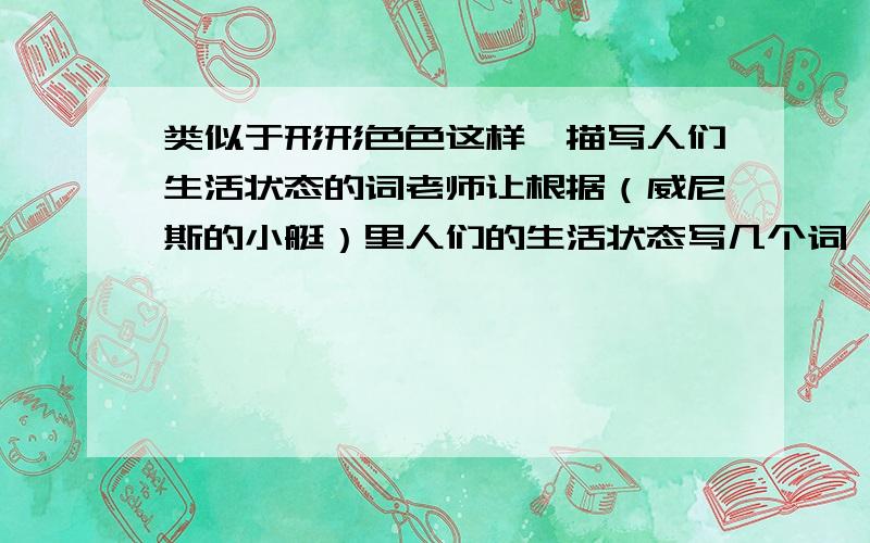 类似于形形色色这样,描写人们生活状态的词老师让根据（威尼斯的小艇）里人们的生活状态写几个词,不是AABB的词,越多越好,快点呀!