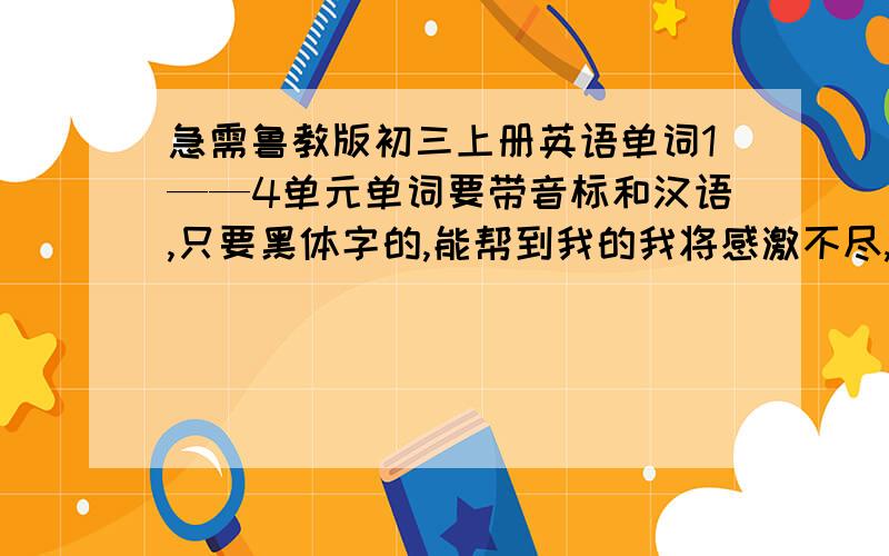 急需鲁教版初三上册英语单词1——4单元单词要带音标和汉语,只要黑体字的,能帮到我的我将感激不尽,