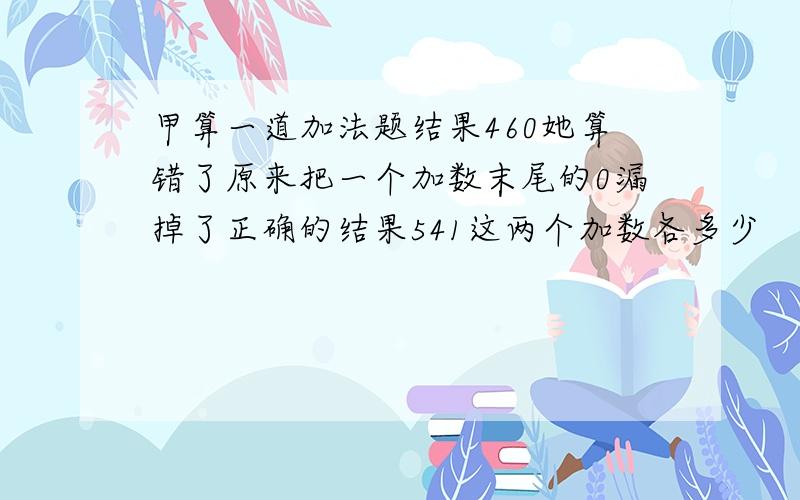 甲算一道加法题结果460她算错了原来把一个加数末尾的0漏掉了正确的结果541这两个加数各多少