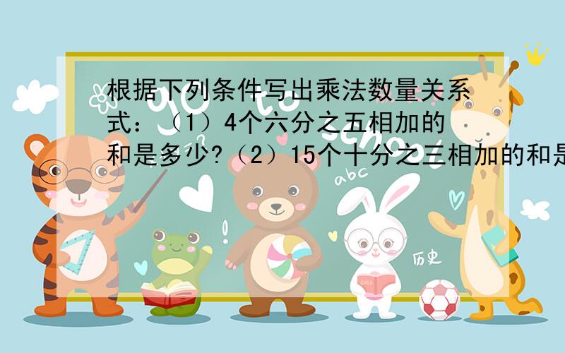 根据下列条件写出乘法数量关系式：（1）4个六分之五相加的和是多少?（2）15个十分之三相加的和是多?（3）八分之一的10倍是多少?