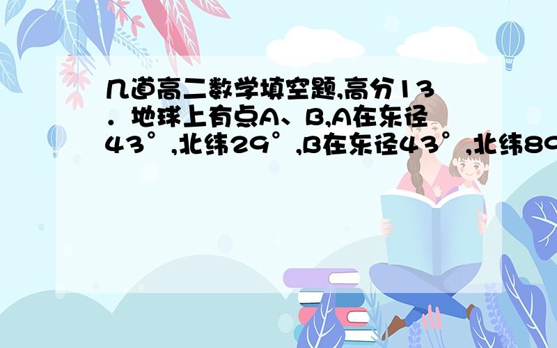 几道高二数学填空题,高分13．地球上有点A、B,A在东径43°,北纬29°,B在东径43°,北纬89°,则A、B两点间的球面距离为________（地球半径为R）．      在直二面角α-ι-β中,直线m属于α,n属于β,m与ι成30