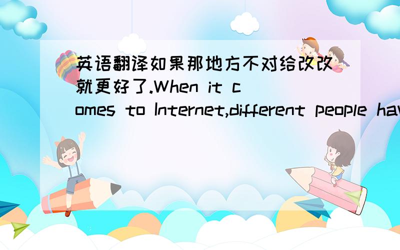 英语翻译如果那地方不对给改改就更好了.When it comes to Internet,different people have different views on this issue.Some people hold that the advantages of Internet are far more than its disadvantages; however,in my opinion,with the