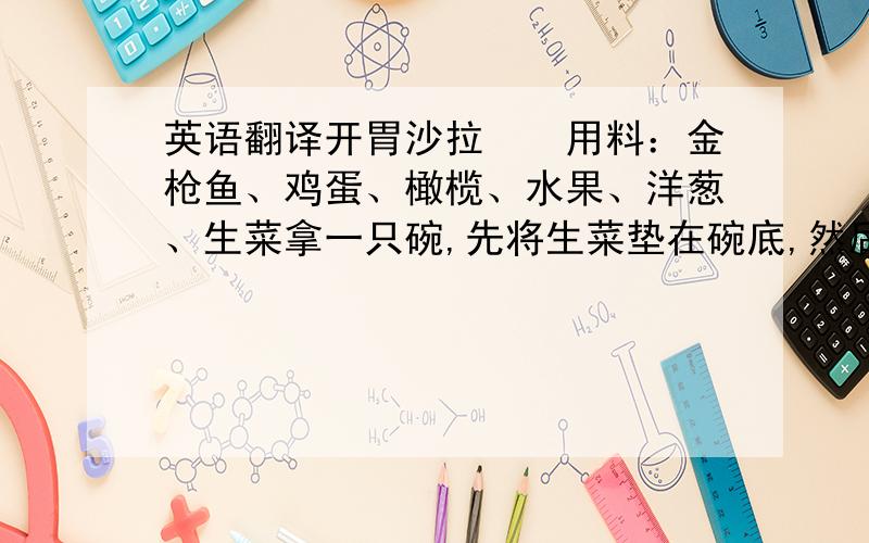 英语翻译开胃沙拉　　用料：金枪鱼、鸡蛋、橄榄、水果、洋葱、生菜拿一只碗,先将生菜垫在碗底,然后将洋葱圈、水果、切片的西班牙黑橄榄放在菜叶之上,并将鸡蛋切成四瓣放在其间,最后