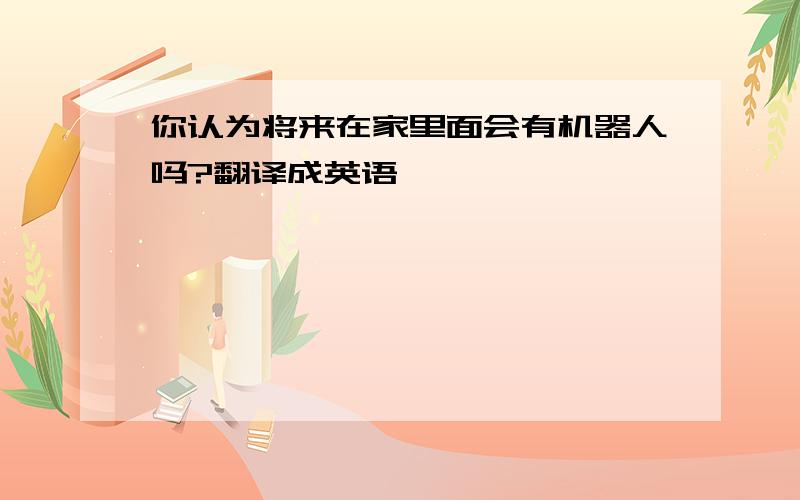 你认为将来在家里面会有机器人吗?翻译成英语