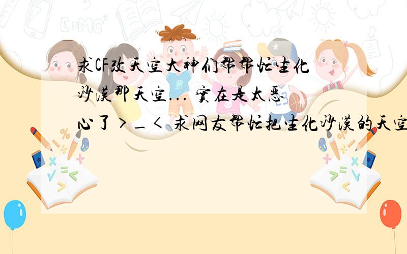 求CF改天空大神们帮帮忙生化沙漠那天空... 实在是太恶心了>_< 求网友帮忙把生化沙漠的天空改成沙漠灰的天空 当然.回答是有悬赏滴.. 转的也好 自己弄也好 先在这儿谢谢了