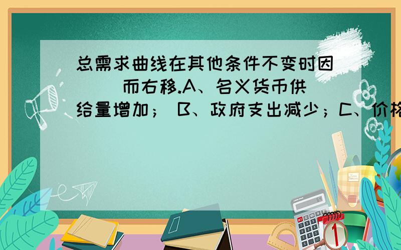 总需求曲线在其他条件不变时因（ ）而右移.A、名义货币供给量增加； B、政府支出减少；C、价格水平上升； D、税收减少.我觉得AD都是对的啊··为什么只选A呢?