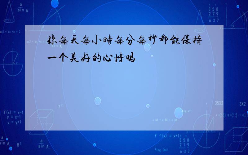 你每天每小时每分每秒都能保持一个美好的心情吗