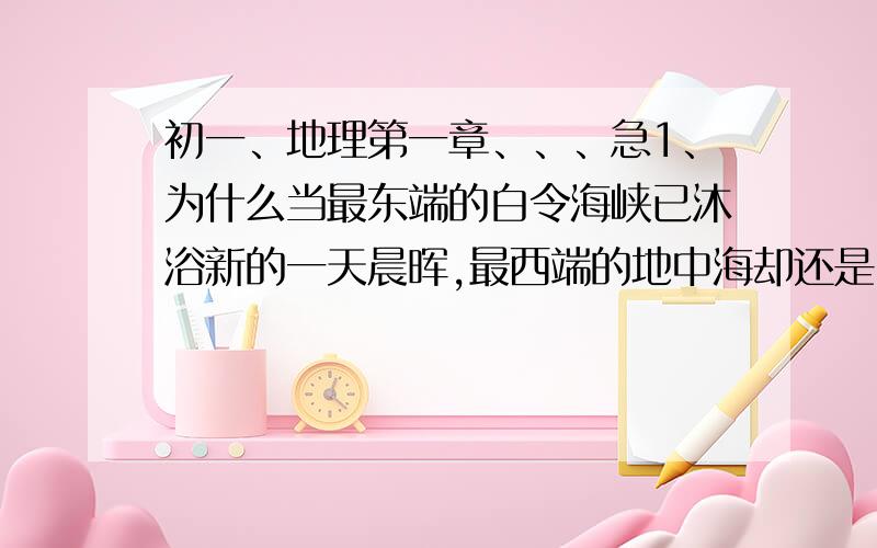 初一、地理第一章、、、急1、为什么当最东端的白令海峡已沐浴新的一天晨晖,最西端的地中海却还是昨夜的满天星辰?2、什么是地方时间?什么是区时?什么是时区?时区是怎么划分的?3、我国