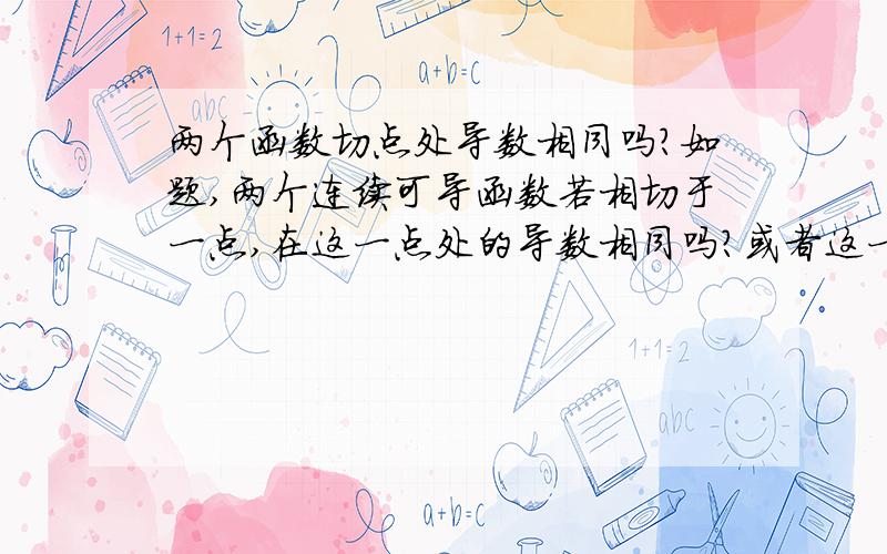 两个函数切点处导数相同吗?如题,两个连续可导函数若相切于一点,在这一点处的导数相同吗?或者这一点处两个函数切线为同一直线?如何证明?突然想到的问题,要是命题不成立烦请告知理由,