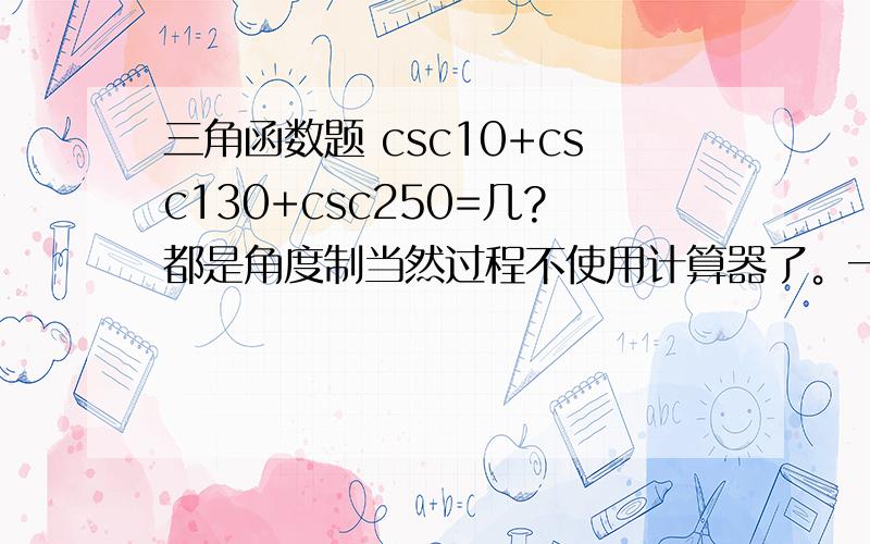 三角函数题 csc10+csc130+csc250=几?都是角度制当然过程不使用计算器了。一楼你这个完全看不懂啊。cos(130-120)/sin(130-120)=cot（130-120）吧