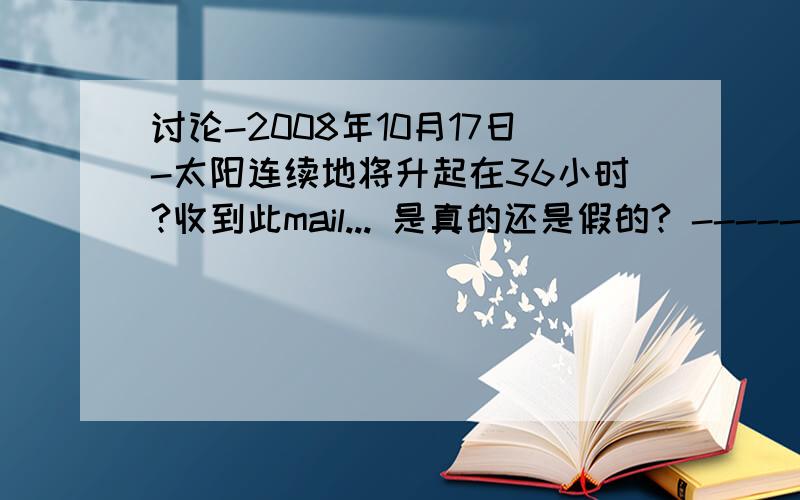 讨论-2008年10月17日-太阳连续地将升起在36小时?收到此mail... 是真的还是假的? --------------------------------- Coming October 17, 2008 the sun will rise continuously for 36 hrs (1.5days). During this time the US countries will