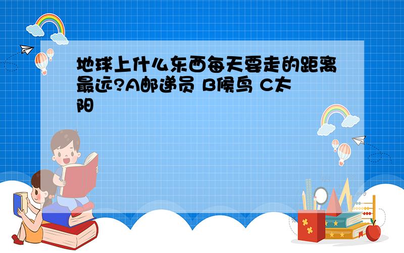 地球上什么东西每天要走的距离最远?A邮递员 B候鸟 C太阳