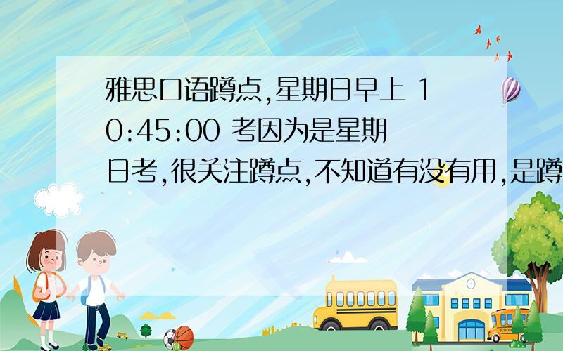 雅思口语蹲点,星期日早上 10:45:00 考因为是星期日考,很关注蹲点,不知道有没有用,是蹲星期六下午蹲么?我的是星期天第几场呢?听说是半天换一次题,那我星期天早上考,星期六下午去蹲还有用