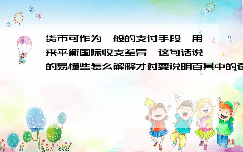 货币可作为一般的支付手段,用来平衡国际收支差异,这句话说的易懂些怎么解释才对要说明百其中的逻辑原因,不要就事论事