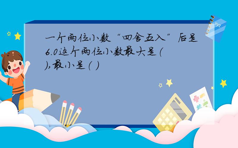 一个两位小数“四舍五入”后是6.0这个两位小数最大是（ ）,最小是（ ）