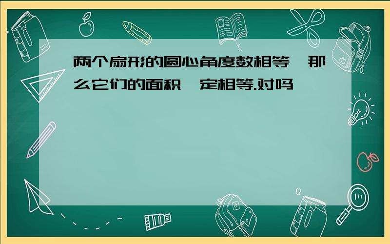 两个扇形的圆心角度数相等,那么它们的面积一定相等.对吗