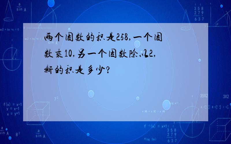 两个因数的积是258,一个因数乘10,另一个因数除以2,新的积是多少?