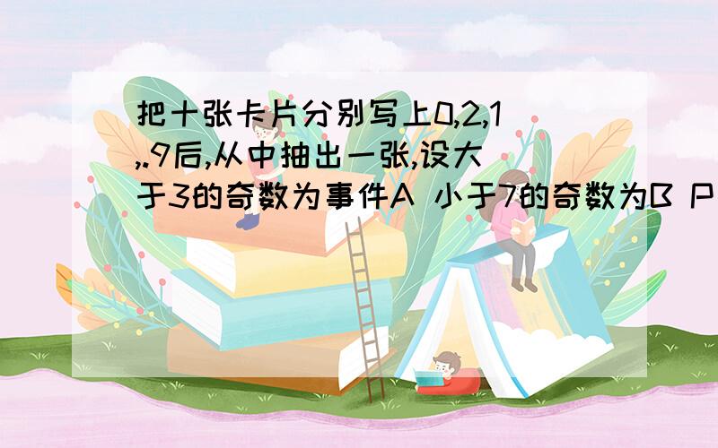 把十张卡片分别写上0,2,1,.9后,从中抽出一张,设大于3的奇数为事件A 小于7的奇数为B P（A+B)