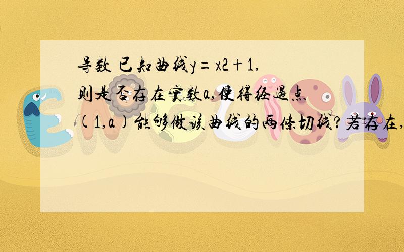 导数 已知曲线y=x2+1,则是否存在实数a,使得经过点(1,a)能够做该曲线的两条切线?若存在,求a的取值范围若不存在,说明理由