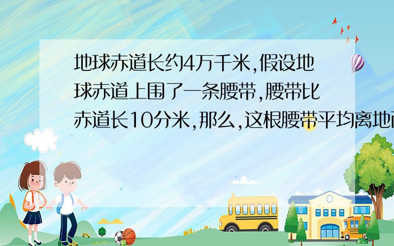 地球赤道长约4万千米,假设地球赤道上围了一条腰带,腰带比赤道长10分米,那么,这根腰带平均离地面大约（）.A.1毫米多 B.1厘米多 C.1分米多 D.1米多 请简述理由,