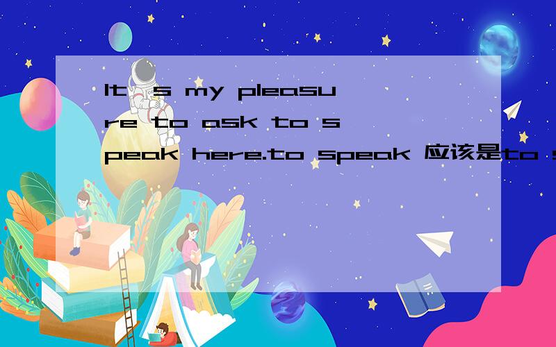 It's my pleasure to ask to speak here.to speak 应该是to speaked吧 被动语态么翻译出来是：被邀请在这说话是我的荣幸