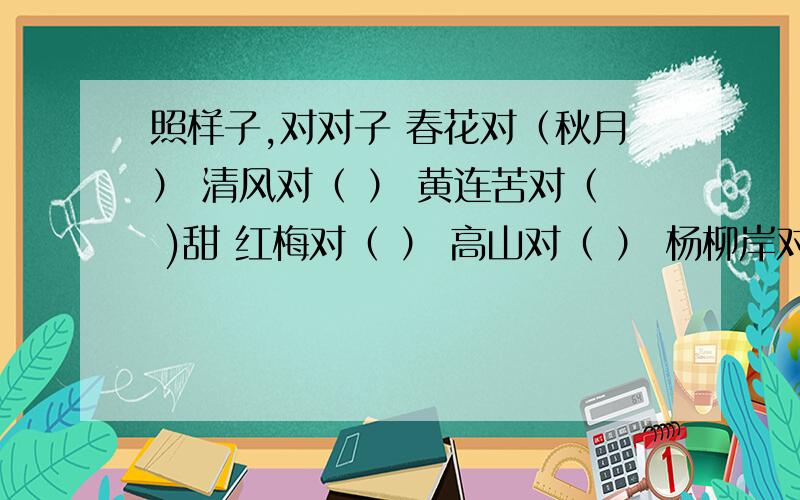 照样子,对对子 春花对（秋月） 清风对（ ） 黄连苦对（ )甜 红梅对（ ） 高山对（ ） 杨柳岸对（ ）翠柳对（ ） 大路对（ ） 山果落对（ ）