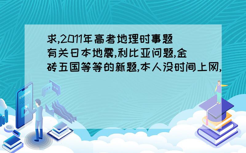 求,2011年高考地理时事题有关日本地震,利比亚问题,金砖五国等等的新题,本人没时间上网,