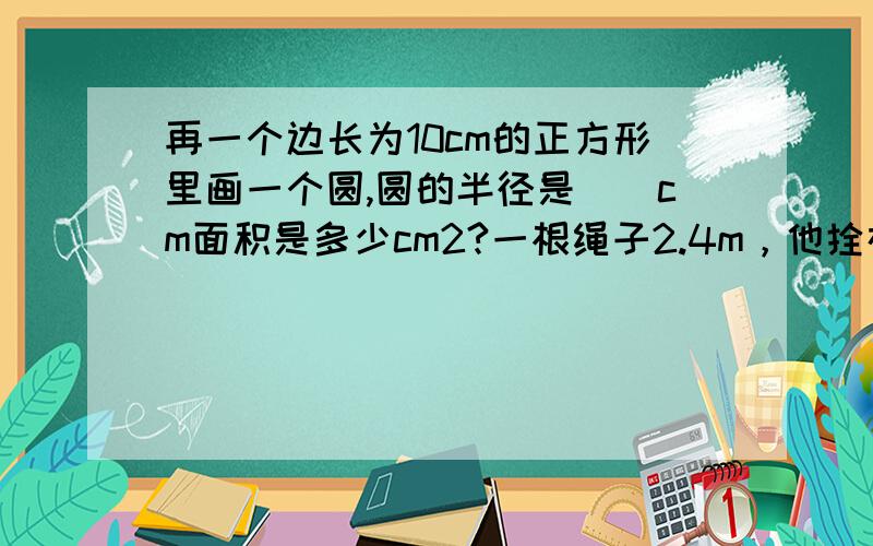 再一个边长为10cm的正方形里画一个圆,圆的半径是（）cm面积是多少cm2?一根绳子2.4m，他拴在木桩上，另一头拴着羊，接头处不计，羊在草地上吃草的最大范围是多少平方米？