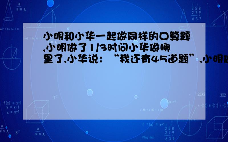 小明和小华一起做同样的口算题,小明做了1/3时问小华做哪里了,小华说：“我还有45道题”,小明做了余下题的一般的时候,又问小华,小华说：“正好做了一半.”如果他们做题的速度不变,求他