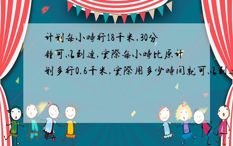 计划每小时行18千米,30分钟可以到达,实际每小时比原计划多行0.6千米,实际用多少时间就可以到达?