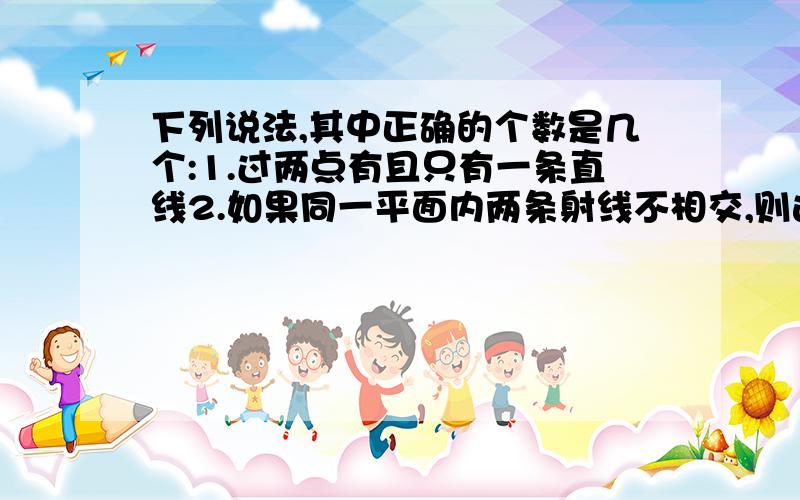 下列说法,其中正确的个数是几个:1.过两点有且只有一条直线2.如果同一平面内两条射线不相交,则这两条射线互相平行3.过直线外一点,有且只有一条直线与已知直线平行4.若线段AB与CD没有交点