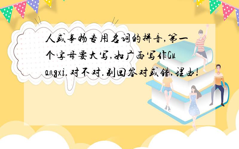 人或事物专用名词的拼音,第一个字母要大写,如广西写作Guangxi.对不对.别回答对或错,理由!