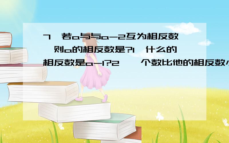 7、若a与与a-2互为相反数,则a的相反数是?1、什么的相反数是a-1?2、一个数比他的相反数小这个数是:正数,负数,非负数,还是非正数3、化简下列各符号-[-(-2)]; +{-[-(+5)]4、-{-{-...--（6）}...}(共N各符