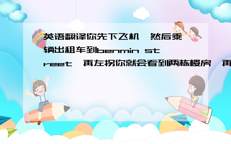 英语翻译你先下飞机,然后乘一辆出租车到benmin street,再左拐你就会看到两栋楼房,再往前面走点,就会看见center street,它的正对面就是我的家,david ,我期待你早点到来