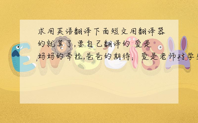 求用英语翻译下面短文用翻译器的就算了,要自己翻译的 爱是妈妈的牵挂,爸爸的期待；爱是老师对学生的关怀；爱是当你悲伤时朋友对你的安慰；爱是男女朋友间的甜蜜.又或者是雪中的温暖