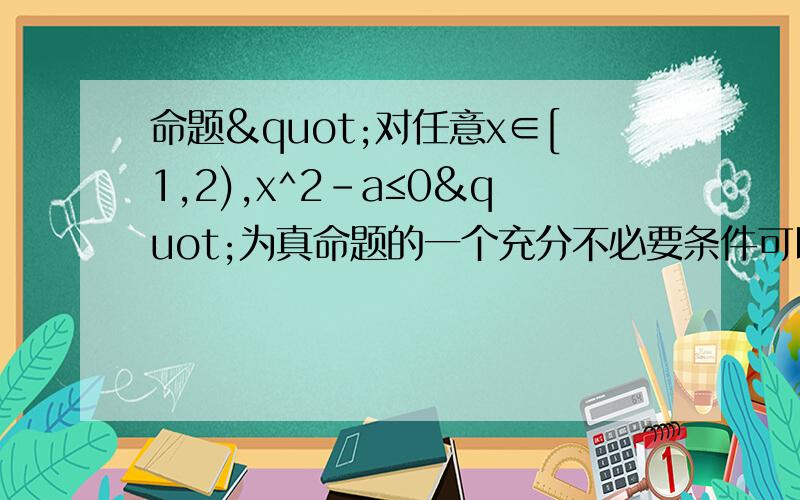 命题"对任意x∈[1,2),x^2-a≤0"为真命题的一个充分不必要条件可以是A.a≥4 B.a＞4 C.a≥1 D.a＞1要详解的说.