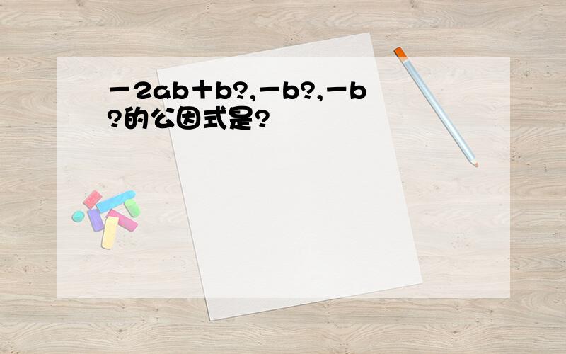 －2ab＋b?,－b?,－b?的公因式是?