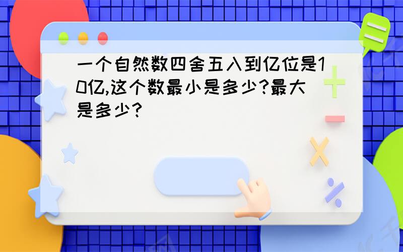 一个自然数四舍五入到亿位是10亿,这个数最小是多少?最大是多少?