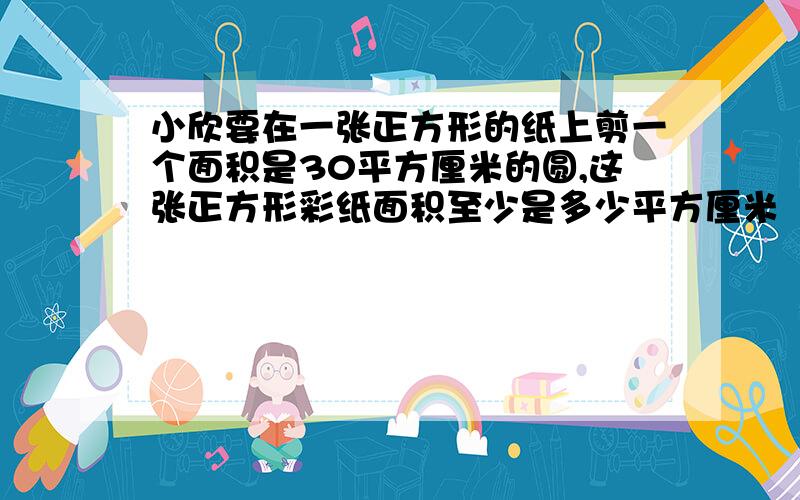 小欣要在一张正方形的纸上剪一个面积是30平方厘米的圆,这张正方形彩纸面积至少是多少平方厘米