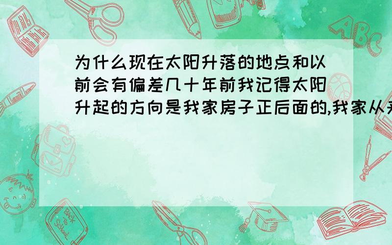 为什么现在太阳升落的地点和以前会有偏差几十年前我记得太阳升起的方向是我家房子正后面的,我家从来都没有重建过,可是现在发现太阳升起的地方既然是房子的侧面方向,方向发生了很大