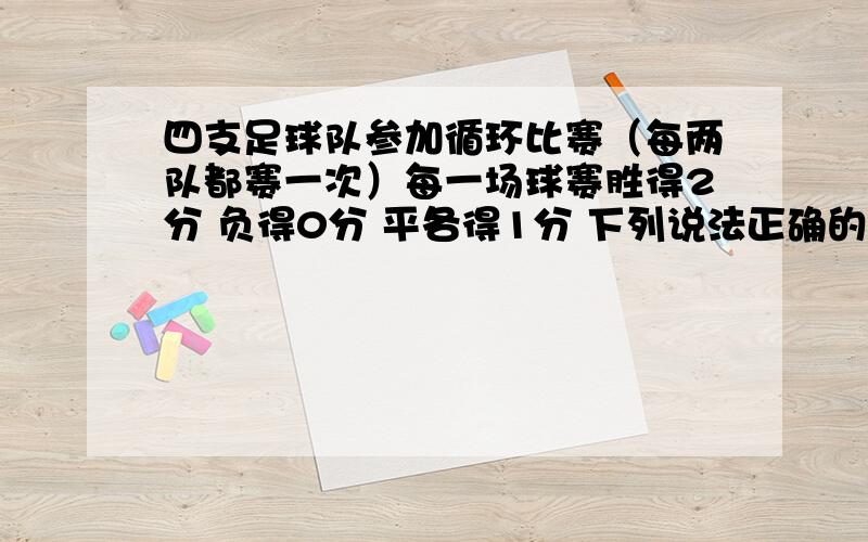 四支足球队参加循环比赛（每两队都赛一次）每一场球赛胜得2分 负得0分 平各得1分 下列说法正确的是A 可能有两队各得6分 B 可能有三队各得6分 C 可能有三队各得4分 D可能恰好有三队各得3