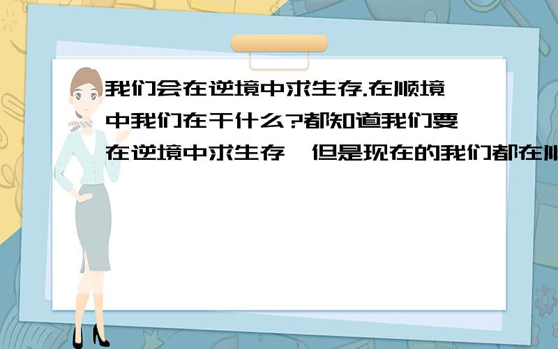 我们会在逆境中求生存.在顺境中我们在干什么?都知道我们要在逆境中求生存,但是现在的我们都在顺境中成长和生活,在这样的环境中我们到底在干什么呢~