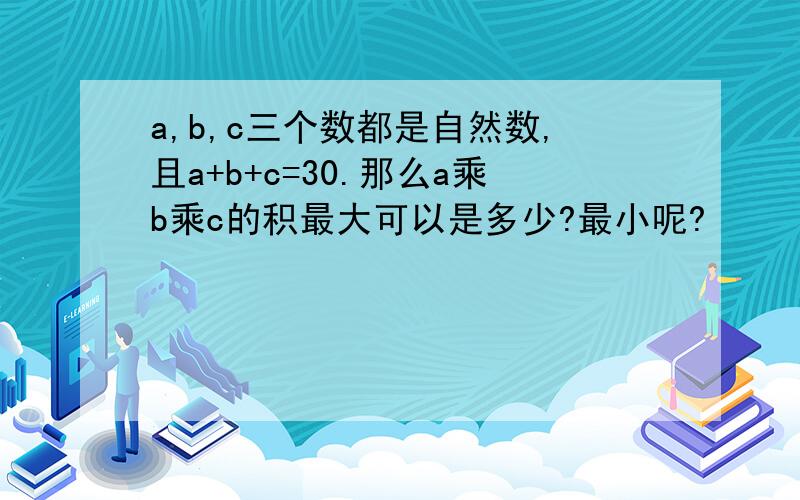 a,b,c三个数都是自然数,且a+b+c=30.那么a乘b乘c的积最大可以是多少?最小呢?