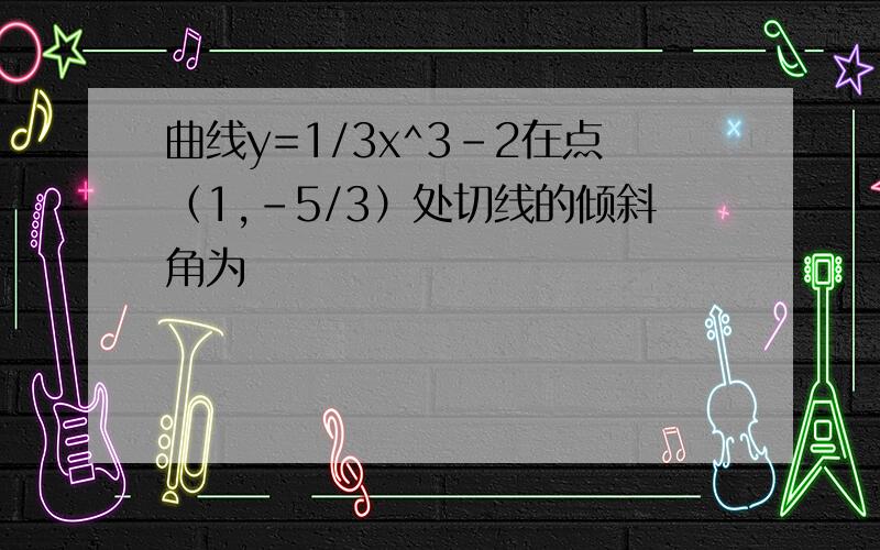 曲线y=1/3x^3-2在点（1,-5/3）处切线的倾斜角为