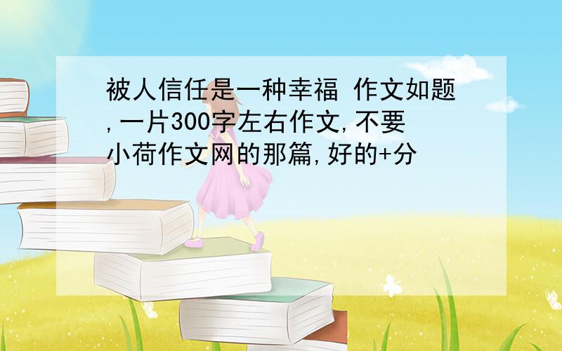 被人信任是一种幸福 作文如题,一片300字左右作文,不要小荷作文网的那篇,好的+分